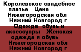 Королевское свадебное платье › Цена ­ 8 000 - Нижегородская обл., Нижний Новгород г. Одежда, обувь и аксессуары » Женская одежда и обувь   . Нижегородская обл.,Нижний Новгород г.